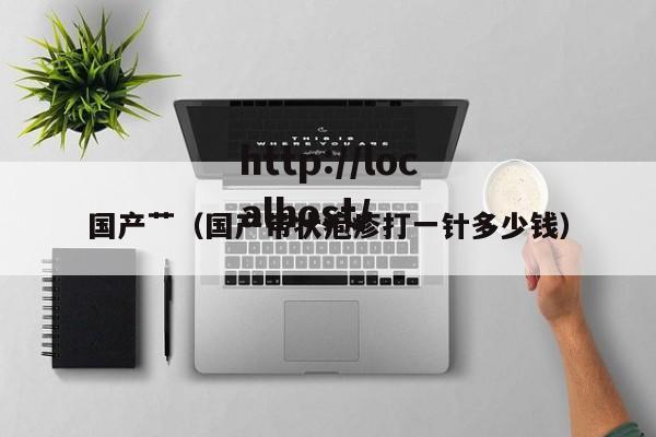 国产艹(国产带状疱疹打一针多少钱)